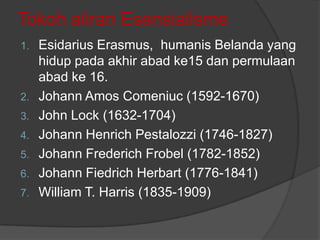 Tokoh aliran Esensialisme
Esidarius Erasmus, humanis Belanda yang
hidup pada akhir abad ke15 dan permulaan
abad ke 16.
2. Johann Amos Comeniuc (1592-1670)
3. John Lock (1632-1704)
4. Johann Henrich Pestalozzi (1746-1827)
5. Johann Frederich Frobel (1782-1852)
6. Johann Fiedrich Herbart (1776-1841)
7. William T. Harris (1835-1909)
1.

 