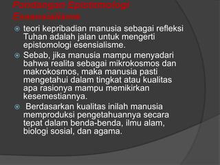 Pandangan Epistemologi
Essensialisme
teori kepribadian manusia sebagai refleksi
Tuhan adalah jalan untuk mengerti
epistomologi esensialisme.
 Sebab, jika manusia mampu menyadari
bahwa realita sebagai mikrokosmos dan
makrokosmos, maka manusia pasti
mengetahui dalam tingkat atau kualitas
apa rasionya mampu memikirkan
kesemestiannya.
 Berdasarkan kualitas inilah manusia
memproduksi pengetahuannya secara
tepat dalam benda-benda, ilmu alam,
biologi sosial, dan agama.


 