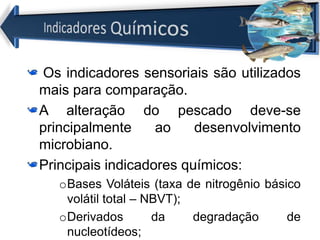 Os indicadores sensoriais são utilizados
mais para comparação.
A alteração do pescado deve-se
principalmente ao desenvolvimento
microbiano.
Principais indicadores químicos:
oBases Voláteis (taxa de nitrogênio básico
volátil total – NBVT);
oDerivados da degradação de
nucleotídeos;
 