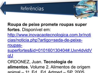 Roupa de peixe promete roupas super
fortes. Disponível em:
http://www.inovacaotecnologica.com.br/noti
cias/noticia.php?artigo=seda-de-peixe-
roupas-
superfortes&id=010160130404#.Uxn4dvldV
qU
ORDONEZ, Juan. Tecnologia de
alimentos. Volume 2. Alimentos de origem
a
 