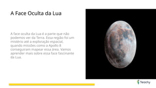 A Face Oculta da Lua
A face oculta da Lua é a parte que não
podemos ver da Terra. Essa região foi um
mistério até a exploração espacial,
quando missões como a Apollo 8
conseguiram mapear essa área. Vamos
aprender mais sobre essa face fascinante
da Lua.
 