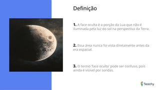 Definição
1. A face oculta é a porção da Lua que não é
iluminada pela luz do sol na perspectiva da Terra.
2. Essa área nunca foi vista diretamente antes da
era espacial.
3. O termo 'face oculta' pode ser confuso, pois
ainda é visível por sondas.
 