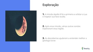 Exploração
1. A missão Apollo 8 foi a primeira a orbitar a Lua
e mapear sua face oculta.
2. Após essa missão, várias outras sondas
exploraram essa região.
3. As descobertas ajudaram a entender melhor a
geologia lunar.
 