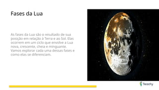 Fases da Lua
As fases da Lua são o resultado de sua
posição em relação à Terra e ao Sol. Elas
ocorrem em um ciclo que envolve a Lua
nova, crescente, cheia e minguante.
Vamos explorar cada uma dessas fases e
como elas se diferenciam.
 