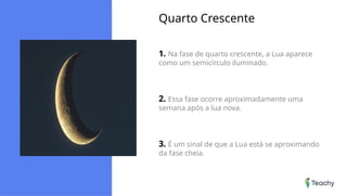 Quarto Crescente
1. Na fase de quarto crescente, a Lua aparece
como um semicírculo iluminado.
2. Essa fase ocorre aproximadamente uma
semana após a lua nova.
3. É um sinal de que a Lua está se aproximando
da fase cheia.
 