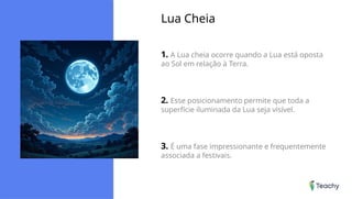 Lua Cheia
1. A Lua cheia ocorre quando a Lua está oposta
ao Sol em relação à Terra.
2. Esse posicionamento permite que toda a
superfície iluminada da Lua seja visível.
3. É uma fase impressionante e frequentemente
associada a festivais.
 