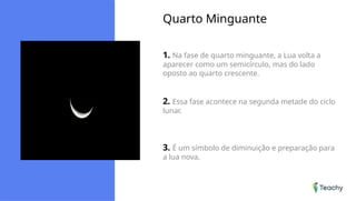 Quarto Minguante
1. Na fase de quarto minguante, a Lua volta a
aparecer como um semicírculo, mas do lado
oposto ao quarto crescente.
2. Essa fase acontece na segunda metade do ciclo
lunar.
3. É um símbolo de diminuição e preparação para
a lua nova.
 