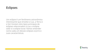 Eclipses
Um eclipse é um fenômeno astronômico
interessante que envolve a Lua, a Terra e
o Sol. Existem dois tipos principais de
eclipses relacionados à Lua: o eclipse
solar e o eclipse lunar. Vamos entender
como cada um desses eclipses ocorre e
suas características.
 