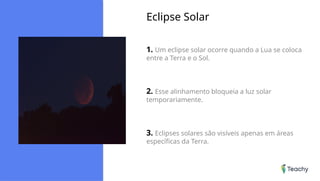 Eclipse Solar
1. Um eclipse solar ocorre quando a Lua se coloca
entre a Terra e o Sol.
2. Esse alinhamento bloqueia a luz solar
temporariamente.
3. Eclipses solares são visíveis apenas em áreas
específicas da Terra.
 