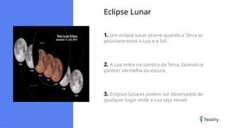 Eclipse Lunar
1. Um eclipse lunar ocorre quando a Terra se
posiciona entre a Lua e o Sol.
2. A Lua entra na sombra da Terra, fazendo-a
parecer vermelha ou escura.
3. Eclipses lunares podem ser observados de
qualquer lugar onde a Lua seja visível.
 