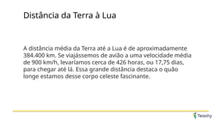 Distância da Terra à Lua
A distância média da Terra até a Lua é de aproximadamente
384.400 km. Se viajássemos de avião a uma velocidade média
de 900 km/h, levaríamos cerca de 426 horas, ou 17,75 dias,
para chegar até lá. Essa grande distância destaca o quão
longe estamos desse corpo celeste fascinante.
 