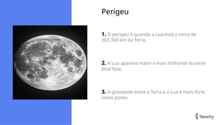 Perigeu
1. O perigeu é quando a Lua está a cerca de
363.300 km da Terra.
2. A Lua aparece maior e mais brilhante durante
essa fase.
3. A gravidade entre a Terra e a Lua é mais forte
neste ponto.
 