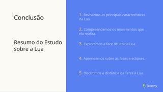 Conclusão
Resumo do Estudo
sobre a Lua
1. Revisamos as principais características
da Lua.
2. Compreendemos os movimentos que
ela realiza.
3. Exploramos a face oculta da Lua.
4. Aprendemos sobre as fases e eclipses.
5. Discutimos a distância da Terra à Lua.
 