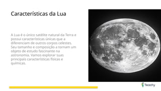 Características da Lua
A Lua é o único satélite natural da Terra e
possui características únicas que a
diferenciam de outros corpos celestes.
Seu tamanho e composição a tornam um
objeto de estudo fascinante na
astronomia. Vamos explorar suas
principais características físicas e
químicas.
 