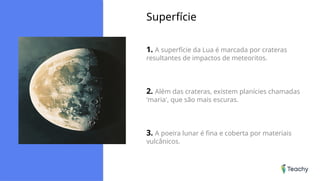 Superfície
1. A superfície da Lua é marcada por crateras
resultantes de impactos de meteoritos.
2. Além das crateras, existem planícies chamadas
'maria', que são mais escuras.
3. A poeira lunar é fina e coberta por materiais
vulcânicos.
 