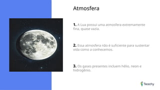 Atmosfera
1. A Lua possui uma atmosfera extremamente
fina, quase vazia.
2. Essa atmosfera não é suficiente para sustentar
vida como a conhecemos.
3. Os gases presentes incluem hélio, neon e
hidrogênio.
 