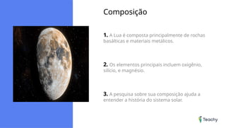 Composição
1. A Lua é composta principalmente de rochas
basálticas e materiais metálicos.
2. Os elementos principais incluem oxigênio,
silício, e magnésio.
3. A pesquisa sobre sua composição ajuda a
entender a história do sistema solar.
 