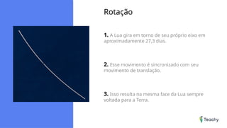Rotação
1. A Lua gira em torno de seu próprio eixo em
aproximadamente 27,3 dias.
2. Esse movimento é sincronizado com seu
movimento de translação.
3. Isso resulta na mesma face da Lua sempre
voltada para a Terra.
 