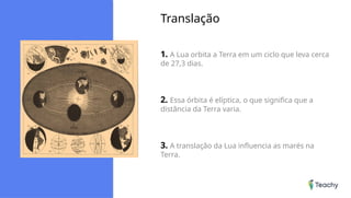 Translação
1. A Lua orbita a Terra em um ciclo que leva cerca
de 27,3 dias.
2. Essa órbita é elíptica, o que significa que a
distância da Terra varia.
3. A translação da Lua influencia as marés na
Terra.
 