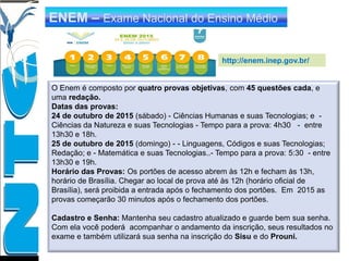 http://enem.inep.gov.br/
ENEM – Exame Nacional do Ensino Médio
O Enem é composto por quatro provas objetivas, com 45 questões cada, e
uma redação.
Datas das provas:
24 de outubro de 2015 (sábado) - Ciências Humanas e suas Tecnologias; e -
Ciências da Natureza e suas Tecnologias - Tempo para a prova: 4h30 - entre
13h30 e 18h.
25 de outubro de 2015 (domingo) - - Linguagens, Códigos e suas Tecnologias;
Redação; e - Matemática e suas Tecnologias..- Tempo para a prova: 5:30 - entre
13h30 e 19h.
Horário das Provas: Os portões de acesso abrem às 12h e fecham às 13h,
horário de Brasília. Chegar ao local de prova até às 12h (horário oficial de
Brasília), será proibida a entrada após o fechamento dos portões. Em 2015 as
provas começarão 30 minutos após o fechamento dos portões.
Cadastro e Senha: Mantenha seu cadastro atualizado e guarde bem sua senha.
Com ela você poderá acompanhar o andamento da inscrição, seus resultados no
exame e também utilizará sua senha na inscrição do Sisu e do Prouni.
 