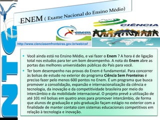  Você ainda está no Ensino Médio, e vai fazer o Enem ? A hora é de ligação
total nos estudos para ter um bom desempenho. A nota do Enem abre as
portas das melhores universidades públicas do País para você.
 Ter bom desempenho nas provas do Enem é fundamental. Para concorrer
às bolsas de estudo no exterior do programa Ciência Sem Fronteiras é
preciso fazer pelo menos 600 pontos no Enem. É um programa que busca
promover a consolidação, expansão e internacionalização da ciência e
tecnologia, da inovação e da competitividade brasileira por meio do
intercâmbio e da mobilidade internacional. O projeto prevê a utilização de
até 101 mil bolsas em quatro anos para promover intercâmbio, de forma
que alunos de graduação e pós-graduação façam estágio no exterior com a
finalidade de manter contato com sistemas educacionais competitivos em
relação à tecnologia e inovação.
http://www.cienciasemfronteiras.gov.br/web/csf
 