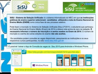 SISU - Sistema de Seleção Unificada- é o sistema informatizado do MEC em que as instituições
públicas de ensino superior selecionam candidatos utilizando a nota do Exame Nacional do
Ensino Médio (ENEM) como única fase de seu processo seletivo.
Pode fazer a inscrição no Sistema de Seleção Unificada (Sisu) 2º/2015, o estudante que participou
do Exame Nacional do Ensino Médio (Enem) de 2014 e obteve nota acima de zero na redação. É
necessário informar o número de inscrição e a senha usados no Enem de 2014. O número de
inscrição e a senha de outras edições do exame não são aceitos.
Os candidatos podem consultar as vagas disponíveis, pesquisando as instituições e os seus
respectivos cursos participantes, no sítio www.sisu.mec.gov.br
* É possível baixar o App de Consulta às vagas do Sisu 2015 para Androide e Windows Phone.
https://play.google.com/store/apps/details?id=br.gov.mec.sisu
http://www.windowsphone.com/pt-br/store/app/sisu/7bada388-dbaf-4c40-ac1f-98b4c36fd2b8
 