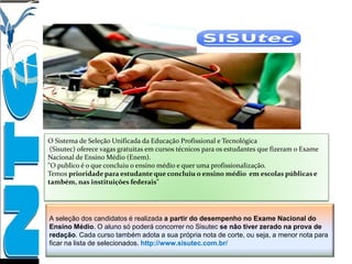 O Sistema de Seleção Unificada da Educação Profissional e Tecnológica
(Sisutec) oferece vagas gratuitas em cursos técnicos para os estudantes que fizeram o Exame
Nacional de Ensino Médio (Enem).
"O publico é o que concluiu o ensino médio e quer uma profissionalização.
Temos prioridade para estudante que concluiu o ensino médio em escolas públicas e
também, nas instituições federais"
A seleção dos candidatos é realizada a partir do desempenho no Exame Nacional do
Ensino Médio. O aluno só poderá concorrer no Sisutec se não tiver zerado na prova de
redação. Cada curso também adota a sua própria nota de corte, ou seja, a menor nota para
ficar na lista de selecionados. http://www.sisutec.com.br/
 