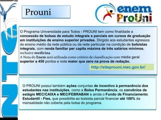 Prouni
O Programa Universidade para Todos - PROUNI tem como finalidade a
concessão de bolsas de estudo integrais e parciais em cursos de graduação
em instituições de ensino superior privadas. Dirigido aos estudantes egressos
do ensino médio da rede pública ou da rede particular na condição de bolsistas
integrais, com renda familiar per capita máxima de três salários mínimos,
inclusive medicina.
A Nota do Enem será utilizada como critério de classificação com média geral
superior a 450 pontos e nota maior que zero na prova de redação.
O PROUNI possui também ações conjuntas de incentivo à permanência dos
estudantes nas instituições, como a Bolsa Permanência, os convênios de
estágio MEC/CAIXA e MEC/FEBRABAN e ainda o Fundo de Financiamento
Estudantil - Fies, que possibilita ao bolsista parcial financiar até 100% da
mensalidade não coberta pela bolsa do programa.
http://siteprouni.mec.gov.br/
 