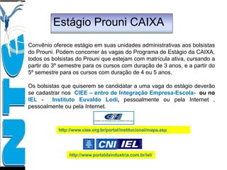 Estágio Prouni CAIXA
Convênio oferece estágio em suas unidades administrativas aos bolsistas
do Prouni. Podem concorrer às vagas do Programa de Estágio da CAIXA,
todos os bolsistas do Prouni que estejam com matrícula ativa, cursando a
partir do 3º semestre para os cursos com duração de 3 anos, e a partir do
5º semestre para os cursos com duração de 4 ou 5 anos.
Os bolsistas que quiserem se candidatar a uma vaga do estágio deverão
se cadastrar nos CIEE – entro de Integração Empresa-Escola- ou no
IEL - Instituto Euvaldo Lodi, pessoalmente ou pela Internet ,
pessoalmente ou pela Internet.
http://www.ciee.org.br/portal/institucional/mapa.asp
http://www.portaldaindustria.com.br/iel/
 