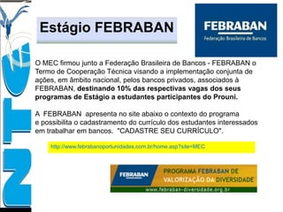 http://www.febrabanoportunidades.com.br/home.asp?site=MEC
Estágio FEBRABAN
O MEC firmou junto a Federação Brasileira de Bancos - FEBRABAN o
Termo de Cooperação Técnica visando a implementação conjunta de
ações, em âmbito nacional, pelos bancos privados, associados à
FEBRABAN, destinando 10% das respectivas vagas dos seus
programas de Estágio a estudantes participantes do Prouni.
A FEBRABAN apresenta no site abaixo o contexto do programa
e possibilita o cadastramento do currículo dos estudantes interessados
em trabalhar em bancos. "CADASTRE SEU CURRÍCULO".
 