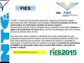 FIES
O FIES – Fundo de Financiamento Estudantil, programa do Governo Federal
gerenciado pelo MEC (Ministério da Educação), financia os estudos de alunos
matriculados em instituições privadas de ensino superior.
Este programa garante muitas vantagens para o estudante como poder começar a
pagar o financiamento 18 meses após o termino da graduação isso com uma taxa
de juros de apenas 3,4% ao ano.
Para aproveitar estas vantagens o estudante deve estar matriculado em uma
instituição privada de ensino superior que tenha avaliações positivas no MEC. Em
2015 este programa teve mudanças, com objetivo de melhorar a qualidade do
ensino para o estudante poder ser cadastra no programa é preciso ter participado
do ENEM e ter alcançado media de no mínimo 450 pontos e não pode ter
zerado a redação.
http://sisfiesportal.mec.gov.br/
 