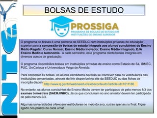 BOLSAS DE ESTUDO
O programa de bolsas é uma parceria da SEEDUC com instituições privadas de educação
superior para a concessão de bolsas de estudo integrais aos alunos concluintes do Ensino
Médio Regular, Curso Normal, Ensino Médio Inovador, Ensino Médio Integrado, EJA
Ensino Médio e Autonomia. A cada semestre, este programa oferta bolsas integrais em
diversos cursos de graduação.
O programa disponibiliza bolsas em instituições privadas de ensino como Estácio de Sá, IBMEC,
PUC, UniCarioca e Universidade Veiga de Almeida.
Para concorrer às bolsas, os alunos candidatos deverão se inscrever para os vestibulares das
instituições conveniadas, através do link disponível no site da SEEDUC ou das fichas de
inscrição disponibilizadas.
No entanto, os alunos concluintes do Ensino Médio devem ter participado de pelo menos 1/3 dos
exames bimestrais (SAERJINHO), Já os que concluíram no ano anterior devem ter participado
de pelo menos 2/3.
Algumas universidades oferecem vestibulares no meio do ano, outras apenas no final. Fique
ligado nos prazos de cada uma!
http://www.rj.gov.br/web/seeduc/exibeconteudo?article-id=1611186
 