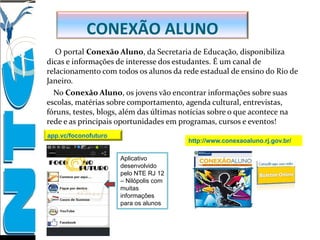 CONEXÃO ALUNO
O portal Conexão Aluno, da Secretaria de Educação, disponibiliza
dicas e informações de interesse dos estudantes. É um canal de
relacionamento com todos os alunos da rede estadual de ensino do Rio de
Janeiro.
No Conexão Aluno, os jovens vão encontrar informações sobre suas
escolas, matérias sobre comportamento, agenda cultural, entrevistas,
fóruns, testes, blogs, além das últimas notícias sobre o que acontece na
rede e as principais oportunidades em programas, cursos e eventos!
app.vc/foconofuturo
http://www.conexaoaluno.rj.gov.br/
Aplicativo
desenvolvido
pelo NTE RJ 12
– Nilópolis com
muitas
informações
para os alunos
 