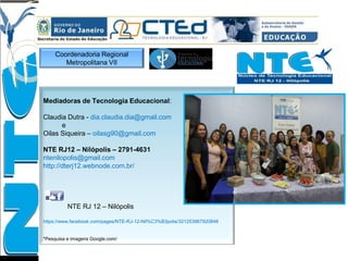 Mediadoras de Tecnologia Educacional:
Claudia Dutra - dia.claudia.dia@gmail.com
e
Oilas Siqueira – oilasg90@gmail.com
NTE RJ12 – Nilópolis – 2791-4631
ntenilopolis@gmail.com
http://dterj12.webnode.com.br/
NTE RJ 12 – Nilópolis
https://www.facebook.com/pages/NTE-RJ-12-Nil%C3%B3polis/321253967920848
*Pesquisa e imagens Google.com/
Coordenadoria Regional
Metropolitana VII
 
