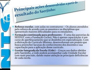  Reforço escolar, com aulas no contraturno – Os alunos atendidos
pelo reforço de acordo com os assuntos e as disciplinas que
apresentam maiores dificuldades para os estudantes.
 Formação continuada para professores – É uma das parcerias da
SEEDUC com a Fundação Cecierj. Não é apenas capacitação: é um
curso de aperfeiçoamento que se desdobra em especialização. Com
a efetivação do Currículo Mínimo, desenvolveram um projeto que
busca preencher lacunas do conhecimento dos docentes e sua
capacitação para a aplicação desse currículo.
 Gestão Integrada da Escola (Gide) – Graças aos dados obtidos
pelo Saerjinho, a Gide poderá acompanhar cada Unidade Escolar
com mais precisão, dando maior atenção às principais deficiências
de cada escola.
 