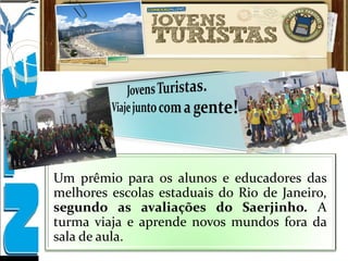 Um prêmio para os alunos e educadores das
melhores escolas estaduais do Rio de Janeiro,
segundo as avaliações do Saerjinho. A
turma viaja e aprende novos mundos fora da
sala de aula.
 