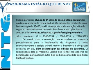 Podem participar alunos da 2ª série do Ensino Médio regular das
unidades escolares da rede estadual. Os estudantes receberão uma
bolsa estágio de R$400, auxílio-transporte e alimentação, além de
seguros contra acidentes pessoais. Para fazer a inscrição, basta
acessar o link conexao.educacao.rj.gov.br/estagioquerende ou
pelos telefones: (21) 2380-9334 / 2380-9335 / 2380-9323.
De acordo com a resolução que estabelece as normas e
procedimentos para a implantação do Programa, o aluno
selecionado para o estágio deverá manter a frequência e obrigações
escolares em dia, além de participar das edições do Saerjinho. Os
selecionados para o Programa Estágio que Rende não poderão ser
beneficiados por qualquer outro tipo de bolsa concedida pelo Poder
Público Estadual.
 