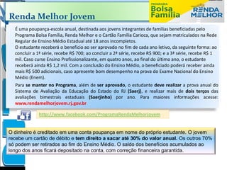 Renda Melhor Jovem
É uma poupança-escola anual, destinada aos jovens integrantes de famílias beneficiadas pelo
Programa Bolsa Família, Renda Melhor e o Cartão Família Carioca, que sejam matriculados na Rede
Regular de Ensino Médio Estadual até 18 anos incompletos.
O estudante receberá o benefício ao ser aprovado no fim de cada ano letivo, da seguinte forma: ao
concluir a 1ª série, recebe R$ 700; ao concluir a 2ª série, recebe R$ 900; e a 3ª série, recebe R$ 1
mil. Caso curse Ensino Profissionalizante, em quatro anos, ao final do último ano, o estudante
receberá ainda R$ 1,2 mil. Com a conclusão do Ensino Médio, o beneficiado poderá receber ainda
mais R$ 500 adicionais, caso apresente bom desempenho na prova do Exame Nacional do Ensino
Médio (Enem).
Para se manter no Programa, além de ser aprovado, o estudante deve realizar a prova anual do
Sistema de Avaliação da Educação do Estado do RJ (Saerj), e realizar mais de dois terços das
avaliações bimestrais estaduais (Saerjinho) por ano. Para maiores informações acesse:
www.rendamelhorjovem.rj.gov.br
http://www.facebook.com/ProgramaRendaMelhorJovem
O dinheiro é creditado em uma conta poupança em nome do próprio estudante. O jovem
recebe um cartão de débito e tem direito a sacar até 30% do valor anual. Os outros 70%
só podem ser retirados ao fim do Ensino Médio. O saldo dos benefícios acumulados ao
longo dos anos ficará depositado na conta, com correção financeira garantida.
 