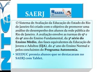SAERJ
O Sistema de Avaliação da Educação do Estado do Rio
de Janeiro foi criado com o objetivo de promover uma
análise do desempenho dos alunos da rede pública do
Rio de Janeiro. A avaliação envolve as turmas do 5º e
do 9º ano do Ensino Fundamental, da 3ª série do
Ensino Médio, das fases equivalentes da Educação de
Jovens e Adultos (EJA), do 4º ano do Ensino Normal e
pelos concluintes do Programa Autonomia.
 SEEDUC premia alunos que se destacaram no
SAERJ com Tablet.
 