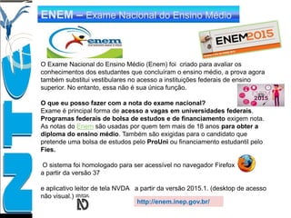 ENEM – Exame Nacional do Ensino Médio
O Exame Nacional do Ensino Médio (Enem) foi criado para avaliar os
conhecimentos dos estudantes que concluíram o ensino médio, a prova agora
também substitui vestibulares no acesso a instituições federais de ensino
superior. No entanto, essa não é sua única função.
O que eu posso fazer com a nota do exame nacional?
Exame é principal forma de acesso a vagas em universidades federais.
Programas federais de bolsa de estudos e de financiamento exigem nota.
As notas do Enem são usadas por quem tem mais de 18 anos para obter a
diploma do ensino médio. Também são exigidas para o candidato que
pretende uma bolsa de estudos pelo ProUni ou financiamento estudantil pelo
Fies.
O sistema foi homologado para ser acessível no navegador Firefox
a partir da versão 37
e aplicativo leitor de tela NVDA a partir da versão 2015.1. (desktop de acesso
não visual.)
http://enem.inep.gov.br/
 