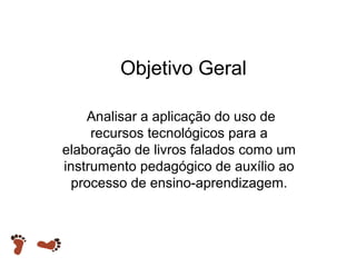 Objetivo Geral
Analisar a aplicação do uso de
recursos tecnológicos para a
elaboração de livros falados como um
instrumento pedagógico de auxílio ao
processo de ensino-aprendizagem.

 