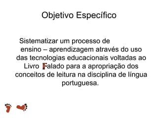Objetivo Específico
Sistematizar um processo de
ensino – aprendizagem através do uso
das tecnologias educacionais voltadas ao
Livro alado para a apropriação dos
conceitos de leitura na disciplina de língua
portuguesa.

 