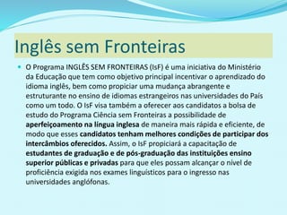 Inglês sem Fronteiras
 O Programa INGLÊS SEM FRONTEIRAS (IsF) é uma iniciativa do Ministério
da Educação que tem como objetivo principal incentivar o aprendizado do
idioma inglês, bem como propiciar uma mudança abrangente e
estruturante no ensino de idiomas estrangeiros nas universidades do País
como um todo. O IsF visa também a oferecer aos candidatos a bolsa de
estudo do Programa Ciência sem Fronteiras a possibilidade de
aperfeiçoamento na língua inglesa de maneira mais rápida e eficiente, de
modo que esses candidatos tenham melhores condições de participar dos
intercâmbios oferecidos. Assim, o IsF propiciará a capacitação de
estudantes de graduação e de pós-graduação das instituições ensino
superior públicas e privadas para que eles possam alcançar o nível de
proficiência exigida nos exames linguísticos para o ingresso nas
universidades anglófonas.
 