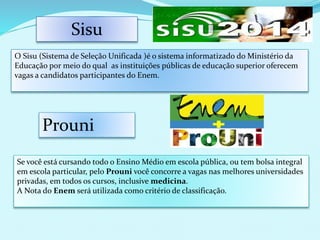 Prouni
Se você está cursando todo o Ensino Médio em escola pública, ou tem bolsa integral
em escola particular, pelo Prouni você concorre a vagas nas melhores universidades
privadas, em todos os cursos, inclusive medicina.
A Nota do Enem será utilizada como critério de classificação.
Sisu
O Sisu (Sistema de Seleção Unificada )é o sistema informatizado do Ministério da
Educação por meio do qual as instituições públicas de educação superior oferecem
vagas a candidatos participantes do Enem.
 
