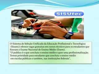 O Sistema de Seleção Unificada da Educação Profissional e Tecnológica
(Sisutec) oferece vagas gratuitas em cursos técnicos para os estudantes que
fizeram o Exame Nacional de Ensino Médio (Enem).
"O publico é o que concluiu o ensino médio e quer uma profissionalização.
Temos prioridade para estudante que concluiu o ensino médio
em escolas públicas e também, nas instituições federais",
 