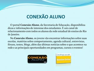 CONEXÃO ALUNO
O portal Conexão Aluno, da Secretaria de Educação, disponibiliza
dicas e informações de interesse dos estudantes. É um canal de
relacionamento com todos os alunos da rede estadual de ensino do Rio
de Janeiro.
No Conexão Aluno, os jovens vão encontrar informações sobre suas
escolas, matérias sobre comportamento, agenda cultural, entrevistas,
fóruns, testes, blogs, além das últimas notícias sobre o que acontece na
rede e as principais oportunidades em programas, cursos e eventos!
 