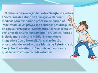 O Sistema de Avaliação bimestral Saerjinho ajudará
a Secretaria de Estado de Educação a elaborar
medidas para melhorar o processo de ensino na
rede estadual. As provas são aplicadas nas disciplinas
de Língua Portuguesa, Matemática, Ciências (para 5º
e 9º anos do Ensino Fundamental) e Química, Física e
Biologia (para o Ensino Médio, Ensino Médio
Integrado e Curso Normal). As avaliações são
organizadas de acordo com a Matriz de Referência do
Saerjinho. O objetivo do Saerjinho é monitorar a
qualidade do ensino na rede estadual.
 