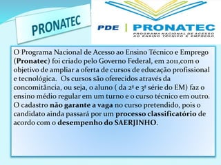 O Programa Nacional de Acesso ao Ensino Técnico e Emprego
(Pronatec) foi criado pelo Governo Federal, em 2011,com o
objetivo de ampliar a oferta de cursos de educação profissional
e tecnológica. Os cursos são oferecidos através da
concomitância, ou seja, o aluno ( da 2ª e 3ª série do EM) faz o
ensino médio regular em um turno e o curso técnico em outro.
O cadastro não garante a vaga no curso pretendido, pois o
candidato ainda passará por um processo classificatório de
acordo com o desempenho do SAERJINHO.
 