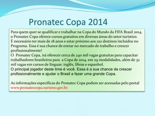 Pronatec Copa 2014
Para quem quer se qualificar e trabalhar na Copa do Mundo da FIFA Brasil 2014,
o Pronatec Copa oferece cursos gratuitos em diversas áreas do setor turístico.
É necessário ter mais de 18 anos e estar próximo aos 120 destinos incluídos no
Programa. Essa é sua chance de entrar no mercado de trabalho e crescer
profissionalmente!
O Pronatec Copa, irá oferecer cerca de 240 mil vagas gratuitas para capacitar
trabalhadores brasileiros para a Copa de 2014, em 29 modalidades, além de 32
mil vagas em cursos de línguas: inglês, libras e espanhol.
O principal jogador deste time é você. Essa é a sua chance de crescer
profissionalmente e ajudar o Brasil a fazer uma grande Copa.
As informações específicas do Pronatec Copa podem ser acessadas pelo portal
www.pronateccopa.turismo.gov.br.
 