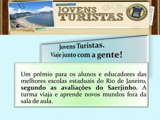 Um prêmio para os alunos e educadores das
melhores escolas estaduais do Rio de Janeiro,
segundo as avaliações do Saerjinho. A
turma viaja e aprende novos mundos fora da
sala de aula.
 